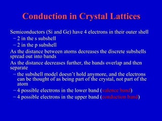 Conduction in Crystal LatticesConduction in Crystal Lattices
Semiconductors (Si and Ge) have 4 electrons in their outer shellSemiconductors (Si and Ge) have 4 electrons in their outer shell
– 2 in the s subshell2 in the s subshell
– 2 in the p subshell2 in the p subshell
As the distance between atoms decreases the discrete subshellsAs the distance between atoms decreases the discrete subshells
spread out into bandsspread out into bands
As the distance decreases further, the bands overlap and thenAs the distance decreases further, the bands overlap and then
separateseparate
– the subshell model doesn’t hold anymore, and the electronsthe subshell model doesn’t hold anymore, and the electrons
can be thought of as being part of the crystal, not part of thecan be thought of as being part of the crystal, not part of the
atomatom
– 4 possible electrons in the lower band (4 possible electrons in the lower band (valence bandvalence band))
– 4 possible electrons in the upper band (4 possible electrons in the upper band (conduction bandconduction band))
 