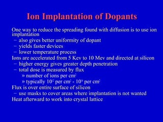 Ion Implantation of DopantsIon Implantation of Dopants
One way to reduce the spreading found with diffusion is to use ionOne way to reduce the spreading found with diffusion is to use ion
implantationimplantation
– also gives better uniformity of dopantalso gives better uniformity of dopant
– yields faster devicesyields faster devices
– lower temperature processlower temperature process
Ions are accelerated from 5 Kev to 10 Mev and directed at siliconIons are accelerated from 5 Kev to 10 Mev and directed at silicon
– higher energy gives greater depth penetrationhigher energy gives greater depth penetration
– total dose is measured by fluxtotal dose is measured by flux
» number of ions per cm2
» typically 1012
per cm2
- 1016
per cm2
Flux is over entire surface of siliconFlux is over entire surface of silicon
– use masks to cover areas where implantation is not wanteduse masks to cover areas where implantation is not wanted
Heat afterward to work into crystal latticeHeat afterward to work into crystal lattice
 
