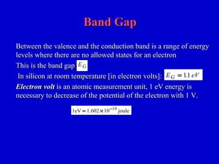 Band GapBand Gap
Between the valence and the conduction band is a range of energyBetween the valence and the conduction band is a range of energy
levels where there are no allowed states for an electronlevels where there are no allowed states for an electron
This is the band gapThis is the band gap
In silicon at room temperature [in electron volts]:In silicon at room temperature [in electron volts]:
Electron voltElectron volt is an atomic measurement unit, 1 eV energy isis an atomic measurement unit, 1 eV energy is
necessary to decrease of the potential of the electron with 1 V.necessary to decrease of the potential of the electron with 1 V.
EG
E eVG = 11.
1eV 1.602 10 joule19
= × −
 