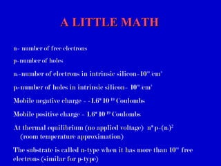 A LITTLE MATHA LITTLE MATH
n= number of free electrons
p=number of holes
ni=number of electrons in intrinsic silicon=10¹º/cm³
pi-number of holes in intrinsic silicon= 10¹º/cm³
Mobile negative charge = -1.6*10-19
Coulombs
Mobile positive charge = 1.6*10-19
Coulombs
At thermal equilibrium (no applied voltage) n*p=(ni)2
(room temperature approximation)
The substrate is called n-type when it has more than 10¹º free
electrons (similar for p-type)
 