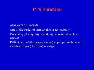 P-N JunctionP-N Junction
Also known as a diodeAlso known as a diode
One of the basics of semiconductor technology -One of the basics of semiconductor technology -
Created by placing n-type and p-type material in closeCreated by placing n-type and p-type material in close
contactcontact
Diffusion - mobile charges (holes) in p-type combine withDiffusion - mobile charges (holes) in p-type combine with
mobile charges (electrons) in n-typemobile charges (electrons) in n-type
 