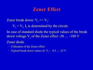 Zener EffectZener Effect
Zener break down: VZener break down: VDD <= V<= VZZ::
VVDD = V= VZZ, I, IDD is determined by the circuit.is determined by the circuit.
In case of standard diode the typical values of the breakIn case of standard diode the typical values of the break
down voltage Vdown voltage VZZ of the Zener effect -20 ... -100 Vof the Zener effect -20 ... -100 V
Zener diodeZener diode
– Utilization of the Zener effectUtilization of the Zener effect
– Typical break down values of VTypical break down values of VZZ : -4.5 ... -15 V: -4.5 ... -15 V
 