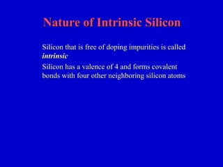 Nature of Intrinsic SiliconNature of Intrinsic Silicon
Silicon that is free of doping impurities is calledSilicon that is free of doping impurities is called
intrinsicintrinsic
Silicon has a valence of 4 and forms covalentSilicon has a valence of 4 and forms covalent
bonds with four otherbonds with four other neighboringneighboring silicon atomssilicon atoms
 