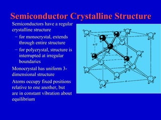 Semiconductor Crystalline StructureSemiconductor Crystalline Structure
Semiconductors have a regularSemiconductors have a regular
crystalline structurecrystalline structure
– for monocrystal, extendsfor monocrystal, extends
through entire structurethrough entire structure
– for polycrystal, structure isfor polycrystal, structure is
interrupted at irregularinterrupted at irregular
boundariesboundaries
Monocrystal has uniform 3-Monocrystal has uniform 3-
dimensional structuredimensional structure
Atoms occupy fixed positionsAtoms occupy fixed positions
relative to one another, butrelative to one another, but
are in constant vibration aboutare in constant vibration about
equilibriumequilibrium
 