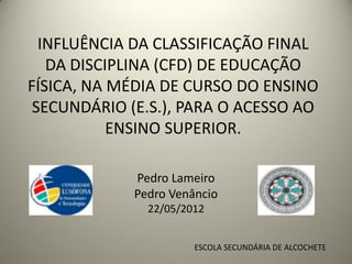 INFLUÊNCIA DA CLASSIFICAÇÃO FINAL
   DA DISCIPLINA (CFD) DE EDUCAÇÃO
FÍSICA, NA MÉDIA DE CURSO DO ENSINO
 SECUNDÁRIO (E.S.), PARA O ACESSO AO
           ENSINO SUPERIOR.

             Pedro Lameiro
             Pedro Venâncio
               22/05/2012


                       ESCOLA SECUNDÁRIA DE ALCOCHETE
 