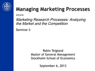 Seminar 3
Managing Marketing Processes
----
Marketing Research Processes: Analyzing
the Market and the Competition
Robin Teigland
Master of General Management
Stockholm School of Economics
September 6, 2013
 