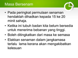 Masa Bersenam
• Pada peringkat permulaan senaman
hendaklah dihadkan kepada 15 ke 20
minit sahaja.
• Ketika ini tubuh badan kita belum bersedia
untuk menerima bebanan yang tinggi.
• Boleh ditingkatkan dari masa ke semasa
• Elakkan senaman dalam jangkamasa
terlalu lama kerana akan mengakibatkan
kelesuan
 