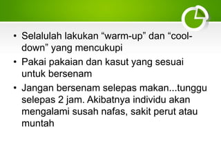 • Selalulah lakukan “warm-up” dan “cool-
down” yang mencukupi
• Pakai pakaian dan kasut yang sesuai
untuk bersenam
• Jangan bersenam selepas makan...tunggu
selepas 2 jam. Akibatnya individu akan
mengalami susah nafas, sakit perut atau
muntah
 