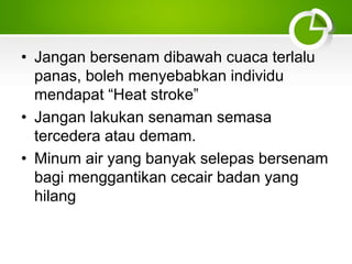 • Jangan bersenam dibawah cuaca terlalu
panas, boleh menyebabkan individu
mendapat “Heat stroke”
• Jangan lakukan senaman semasa
tercedera atau demam.
• Minum air yang banyak selepas bersenam
bagi menggantikan cecair badan yang
hilang
 