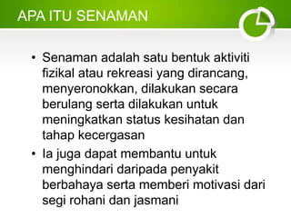 APA ITU SENAMAN
• Senaman adalah satu bentuk aktiviti
fizikal atau rekreasi yang dirancang,
menyeronokkan, dilakukan secara
berulang serta dilakukan untuk
meningkatkan status kesihatan dan
tahap kecergasan
• Ia juga dapat membantu untuk
menghindari daripada penyakit
berbahaya serta memberi motivasi dari
segi rohani dan jasmani
 