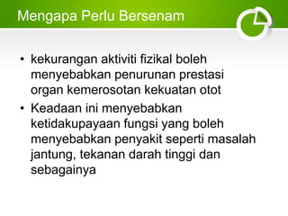 Mengapa Perlu Bersenam
• kekurangan aktiviti fizikal boleh
menyebabkan penurunan prestasi
organ kemerosotan kekuatan otot
• Keadaan ini menyebabkan
ketidakupayaan fungsi yang boleh
menyebabkan penyakit seperti masalah
jantung, tekanan darah tinggi dan
sebagainya
 