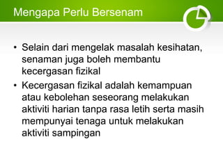 Mengapa Perlu Bersenam
• Selain dari mengelak masalah kesihatan,
senaman juga boleh membantu
kecergasan fizikal
• Kecergasan fizikal adalah kemampuan
atau kebolehan seseorang melakukan
aktiviti harian tanpa rasa letih serta masih
mempunyai tenaga untuk melakukan
aktiviti sampingan
 