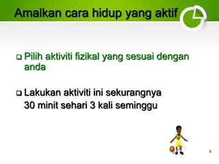8
Amalkan cara hidup yang aktif
 Pilih aktiviti fizikal yang sesuai dengan
anda
 Lakukan aktiviti ini sekurangnya
30 minit sehari 3 kali seminggu
 