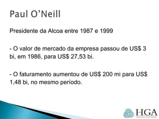 Presidente da Alcoa entre 1987 e 1999
- O valor de mercado da empresa passou de US$ 3
bi, em 1986, para US$ 27,53 bi.
- O faturamento aumentou de US$ 200 mi para US$
1,48 bi, no mesmo período.
 