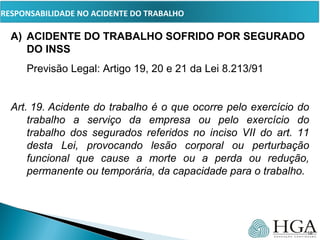 PRESSUPOSTOSA) ACIDENTE DO TRABALHO SOFRIDO POR SEGURADO
DO INSS
Previsão Legal: Artigo 19, 20 e 21 da Lei 8.213/91
Art. 19. Acidente do trabalho é o que ocorre pelo exercício do 
trabalho  a  serviço  da  empresa  ou  pelo  exercício  do 
trabalho  dos  segurados  referidos  no  inciso  VII  do  art.  11 
desta  Lei,  provocando  lesão  corporal  ou  perturbação 
funcional  que  cause  a  morte  ou  a  perda  ou  redução, 
permanente ou temporária, da capacidade para o trabalho.
     
16
RESPONSABILIDADE NO ACIDENTE DO TRABALHO
 