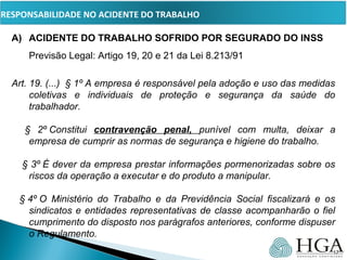 PRESSUPOSTOS
A) ACIDENTE DO TRABALHO SOFRIDO POR SEGURADO DO INSS
Previsão Legal: Artigo 19, 20 e 21 da Lei 8.213/91
Art. 19. (...)  § 1º A empresa é responsável pela adoção e uso das medidas 
coletivas  e  individuais  de  proteção  e  segurança  da  saúde  do 
trabalhador.
     §  2º Constitui  contravenção penal, punível  com  multa,  deixar  a 
empresa de cumprir as normas de segurança e higiene do trabalho.
    § 3º É dever da empresa prestar informações pormenorizadas sobre os 
riscos da operação a executar e do produto a manipular.
   § 4º O  Ministério  do  Trabalho  e  da  Previdência  Social  fiscalizará  e  os 
sindicatos e entidades representativas de classe acompanharão o fiel 
cumprimento do disposto nos parágrafos anteriores, conforme dispuser 
o Regulamento.
17
RESPONSABILIDADE NO ACIDENTE DO TRABALHO
 