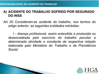 PRESSUPOSTOS
A) ACIDENTE DO TRABALHO SOFRIDO POR SEGURADO
DO INSS
Art. 20. Consideram-se  acidente  do  trabalho,  nos  termos  do 
artigo anterior, as seguintes entidades mórbidas:
        
I - doença profissional, assim entendida a produzida ou 
desencadeada  pelo  exercício  do  trabalho  peculiar  a 
determinada  atividade  e  constante  da  respectiva  relação 
elaborada  pelo  Ministério  do  Trabalho  e  da  Previdência 
Social;
        
    
18
RESPONSABILIDADE NO ACIDENTE DO TRABALHO
 