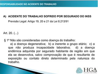PRESSUPOSTOS
A) ACIDENTE DO TRABALHO SOFRIDO POR SEGURADO DO INSS
Previsão Legal: Artigo 19, 20 e 21 da Lei 8.213/91
Art. 20. (...)
§ 1º Não são consideradas como doença do trabalho:
a) a doença degenerativa; b) a inerente a grupo etário; c) a
que não produza incapacidade laborativa; d) a doença
endêmica adquirida por segurado habitante de região em que
ela se desenvolva, salvo comprovação de que é resultante de
exposição ou contato direto determinado pela natureza do
trabalho.
19
RESPONSABILIDADE NO ACIDENTE DO TRABALHO
 