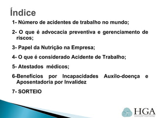 1- Número de acidentes de trabalho no mundo;
2- O que é advocacia preventiva e gerenciamento de
riscos;
3- Papel da Nutrição na Empresa;
4- O que é considerado Acidente de Trabalho;
5- Atestados médicos;
6-Benefícios por Incapacidades Auxílo-doença e
Aposentadoria por Invalidez
7- SORTEIO
 