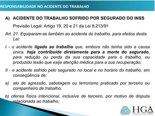 PRESSUPOSTOS
A) ACIDENTE DO TRABALHO SOFRIDO POR SEGURADO DO INSS
Previsão Legal: Artigo 19, 20 e 21 da Lei 8.213/91
Art. 21. Equiparam-se também ao acidente do trabalho, para efeitos desta 
Lei:       
I  -  o  acidente  ligado ao trabalho  que,  embora  não  tenha  sido  a  causa 
única,  haja contribuído diretamente para a morte do segurado, 
para  redução  ou  perda  da  sua  capacidade  para  o  trabalho,  ou 
produzido lesão que exija atenção médica para a sua recuperação;
II - o acidente sofrido pelo segurado no local e no horário do trabalho, em 
conseqüência de:
a) ato  de  agressão,  sabotagem  ou  terrorismo  praticado  por  terceiro  ou 
companheiro de trabalho;
b)  ofensa  física  intencional,  inclusive  de  terceiro,  por  motivo  de  disputa 
relacionada ao trabalho;
20
RESPONSABILIDADE NO ACIDENTE DO TRABALHO
 