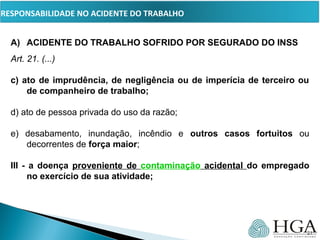 PRESSUPOSTOS
A) ACIDENTE DO TRABALHO SOFRIDO POR SEGURADO DO INSS
Art. 21. (...)      
c) ato de imprudência, de negligência ou de imperícia de terceiro ou
de companheiro de trabalho;
d) ato de pessoa privada do uso da razão;
e) desabamento, inundação, incêndio e outros casos fortuitos ou
decorrentes de força maior;
III - a doença proveniente de contaminação acidental do empregado
no exercício de sua atividade;
21
RESPONSABILIDADE NO ACIDENTE DO TRABALHO
 