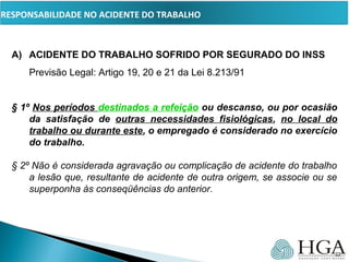 PRESSUPOSTOS
A) ACIDENTE DO TRABALHO SOFRIDO POR SEGURADO DO INSS
Previsão Legal: Artigo 19, 20 e 21 da Lei 8.213/91
§ 1º Nos períodos destinados a refeição ou descanso, ou por ocasião
da satisfação de outras necessidades fisiológicas, no local do
trabalho ou durante este, o empregado é considerado no exercício
do trabalho.
§ 2º Não é considerada agravação ou complicação de acidente do trabalho 
a lesão que, resultante de acidente de outra origem, se associe ou se 
superponha às conseqüências do anterior.
22
RESPONSABILIDADE NO ACIDENTE DO TRABALHO
 