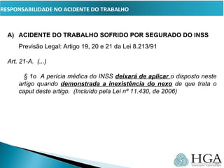 PRESSUPOSTOS
A) ACIDENTE DO TRABALHO SOFRIDO POR SEGURADO DO INSS
Previsão Legal: Artigo 19, 20 e 21 da Lei 8.213/91
Art. 21-A.  (...)
        § 1o  A perícia médica do INSS deixará de aplicar o disposto neste 
artigo  quando  demonstrada a inexistência do nexo  de  que  trata  o 
caput deste artigo.  (Incluído pela Lei nº 11.430, de 2006)
23
RESPONSABILIDADE NO ACIDENTE DO TRABALHO
 
