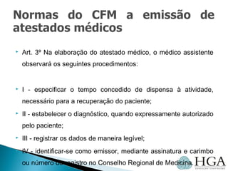  Art. 3º Na elaboração do atestado médico, o médico assistente
observará os seguintes procedimentos:
 I - especificar o tempo concedido de dispensa à atividade,
necessário para a recuperação do paciente;
 II - estabelecer o diagnóstico, quando expressamente autorizado
pelo paciente;
 III - registrar os dados de maneira legível;
 IV - identificar-se como emissor, mediante assinatura e carimbo
ou número de registro no Conselho Regional de Medicina.
 