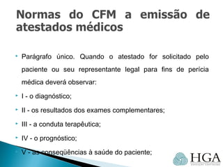  Parágrafo único. Quando o atestado for solicitado pelo
paciente ou seu representante legal para fins de perícia
médica deverá observar:
 I - o diagnóstico;
 II - os resultados dos exames complementares;
 III - a conduta terapêutica;
 IV - o prognóstico;
 V - as conseqüências à saúde do paciente;
 