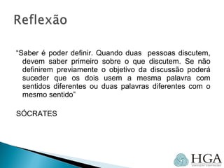 “Saber é poder definir. Quando duas pessoas discutem,
devem saber primeiro sobre o que discutem. Se não
definirem previamente o objetivo da discussão poderá
suceder que os dois usem a mesma palavra com
sentidos diferentes ou duas palavras diferentes com o
mesmo sentido”
SÓCRATES
 