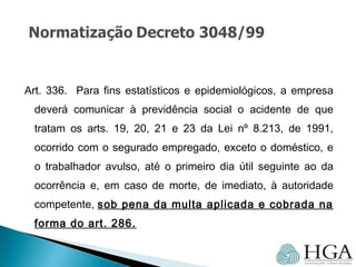 Art. 336. Para fins estatísticos e epidemiológicos, a empresa
deverá comunicar à previdência social o acidente de que
tratam os arts. 19, 20, 21 e 23 da Lei nº 8.213, de 1991,
ocorrido com o segurado empregado, exceto o doméstico, e
o trabalhador avulso, até o primeiro dia útil seguinte ao da
ocorrência e, em caso de morte, de imediato, à autoridade
competente, sob pena da multa aplicada e cobrada na
forma do art. 286.
 