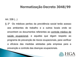 Art. 338 (...)
§ 2º Os médicos peritos da previdência social terão acesso
aos ambientes de trabalho e a outros locais onde se
encontrem os documentos referentes ao controle médico de
saúde ocupacional, e aqueles que digam respeito ao
programa de prevenção de riscos ocupacionais, para verificar
a eficácia das medidas adotadas pela empresa para a
prevenção e controle das doenças ocupacionais.
 