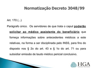 Art. 170 (...)
Parágrafo único. Os servidores de que trata o caput poderão
solicitar ao médico assistente do beneficiário que
forneça informações sobre antecedentes médicos a este
relativas, na forma a ser disciplinada pelo INSS, para fins do
disposto nos § 2o do art. 43 e § 1o do art. 71 ou para
subsidiar emissão de laudo médico pericial conclusivo.
 