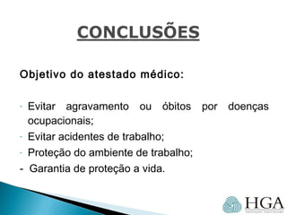 Objetivo do atestado médico:
- Evitar agravamento ou óbitos por doenças
ocupacionais;
- Evitar acidentes de trabalho;
- Proteção do ambiente de trabalho;
- Garantia de proteção a vida.
 