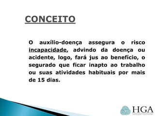 O auxílio-doença assegura o risco
incapacidade, advindo da doença ou
acidente, logo, fará jus ao benefício, o
segurado que ficar inapto ao trabalho
ou suas atividades habituais por mais
de 15 dias.
 