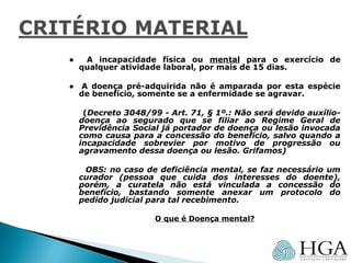 ● A incapacidade física ou mental para o exercício de
qualquer atividade laboral, por mais de 15 dias.
● A doença pré-adquirida não é amparada por esta espécie
de benefício, somente se a enfermidade se agravar.
(Decreto 3048/99 - Art. 71, § 1º.: Não será devido auxílio-
doença ao segurado que se filiar ao Regime Geral de
Previdência Social já portador de doença ou lesão invocada
como causa para a concessão do benefício, salvo quando a
incapacidade sobrevier por motivo de progressão ou
agravamento dessa doença ou lesão. Grifamos)
OBS: no caso de deficiência mental, se faz necessário um
curador (pessoa que cuida dos interesses do doente),
porém, a curatela não está vinculada a concessão do
benefício, bastando somente anexar um protocolo do
pedido judicial para tal recebimento.
O que é Doença mental?
 
