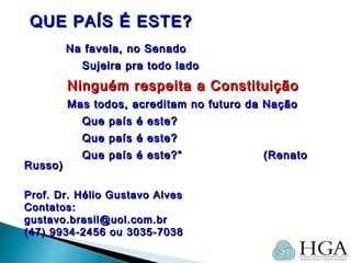 QUE PAÍS É ESTE?QUE PAÍS É ESTE?
Na favela, no SenadoNa favela, no Senado
Sujeira pra todo ladoSujeira pra todo lado
Ninguém respeita a ConstituiçãoNinguém respeita a Constituição
Mas todos, acreditam no futuro da NaçãoMas todos, acreditam no futuro da Nação
Que país é este?Que país é este?
Que país é este?Que país é este?
Que país é este?”Que país é este?” (Renato(Renato
Russo)Russo)
Prof. Dr. Hélio Gustavo AlvesProf. Dr. Hélio Gustavo Alves
Contatos:Contatos:
gustavo.brasil@uol.com.brgustavo.brasil@uol.com.br
(47) 9934-2456 ou 3035-7038(47) 9934-2456 ou 3035-7038
 