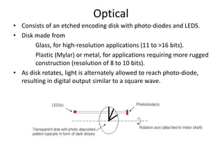 Optical
• Consists of an etched encoding disk with photo-diodes and LEDS.
• Disk made from
Glass, for high-resolution applications (11 to >16 bits).
Plastic (Mylar) or metal, for applications requiring more rugged
construction (resolution of 8 to 10 bits).
• As disk rotates, light is alternately allowed to reach photo-diode,
resulting in digital output similar to a square wave.
 