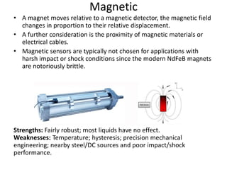 Magnetic
• A magnet moves relative to a magnetic detector, the magnetic field
changes in proportion to their relative displacement.
• A further consideration is the proximity of magnetic materials or
electrical cables.
• Magnetic sensors are typically not chosen for applications with
harsh impact or shock conditions since the modern NdFeB magnets
are notoriously brittle.
Strengths: Fairly robust; most liquids have no effect.
Weaknesses: Temperature; hysteresis; precision mechanical
engineering; nearby steel/DC sources and poor impact/shock
performance.
 