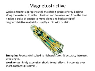Magnetostrictive
When a magnet approaches the material it causes energy passing
along the material to reflect. Position can be measured from the time
it takes a pulse of energy to move along and back a strip of
magnetostrictive material – usually a thin wire or strip.
Strengths: Robust; well suited to high pressures; % accuracy increases
with length.
Weaknesses: Fairly expensive; shock; temp. effects; inaccurate over
short distances (<100mm).
 