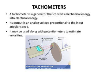 TACHOMETERS
• A tachometer is a generator that converts mechanical energy
into electrical energy.
• Its output is an analog voltage proportional to the input
angular speed.
• It may be used along with potentiometers to estimate
velocities.
 