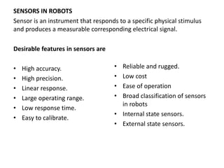 SENSORS IN ROBOTS
Sensor is an instrument that responds to a specific physical stimulus
and produces a measurable corresponding electrical signal.
Desirable features in sensors are
• High accuracy.
• High precision.
• Linear response.
• Large operating range.
• Low response time.
• Easy to calibrate.
• Reliable and rugged.
• Low cost
• Ease of operation
• Broad classification of sensors
in robots
• Internal state sensors.
• External state sensors.
 