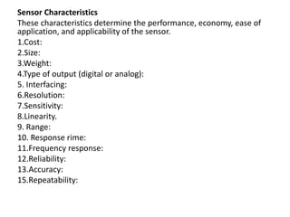 Sensor Characteristics
These characteristics determine the performance, economy, ease of
application, and applicability of the sensor.
1.Cost:
2.Size:
3.Weight:
4.Type of output (digital or analog):
5. Interfacing:
6.Resolution:
7.Sensitivity:
8.Linearity.
9. Range:
10. Response rime:
11.Frequency response:
12.Reliability:
13.Accuracy:
15.Repeatability:
 