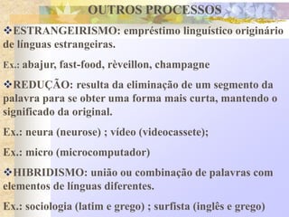 OUTROS PROCESSOS
ESTRANGEIRISMO: empréstimo linguístico originário
de línguas estrangeiras.
Ex.: abajur, fast-food, rèveillon, champagne
REDUÇÃO: resulta da eliminação de um segmento da
palavra para se obter uma forma mais curta, mantendo o
significado da original.
Ex.: neura (neurose) ; vídeo (videocassete);
Ex.: micro (microcomputador)
HIBRIDISMO: união ou combinação de palavras com
elementos de línguas diferentes.
Ex.: sociologia (latim e grego) ; surfista (inglês e grego)
 