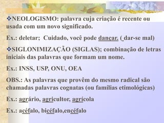 NEOLOGISMO: palavra cuja criação é recente ou
usada com um novo significado.
Ex.: deletar; Cuidado, você pode dançar. ( dar-se mal)
SIGLONIMIZAÇÃO (SIGLAS); combinação de letras
iniciais das palavras que formam um nome.
Ex.: INSS, USP, ONU, OEA
OBS.: As palavras que provêm do mesmo radical são
chamadas palavras cognatas (ou famílias etimológicas)
Ex.: agrário, agricultor, agrícola
Ex.: acéfalo, bicéfalo,encéfalo
 