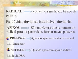 RADICAL contém o significado básico da
palavra.
Ex. dúvida , duvidosa, indubitável, duvidinha
AFIXOS São morfemas que se juntam ao
radical para , a partir dele, formar novas palavras.
PREFIXOS Quando aparecem antes do radical.
Ex. Relembrar
SUFIXOS Quando aparecem após o radical.
Ex. duvidOSA
 