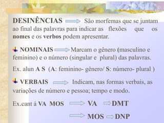 DESINÊNCIAS São morfemas que se juntam
ao final das palavras para indicar as flexões que os
nomes e os verbos podem apresentar.
NOMINAIS Marcam o gênero (masculino e
feminino) e o número (singular e plural) das palavras.
Ex. alun A S (A: feminino- gênero/ S: número- plural )
VERBAIS Indicam, nas formas verbais, as
variações de número e pessoa; tempo e modo.
Ex.cant á VA MOS VA DMT
MOS DNP
 