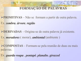 FORMAÇÃO DE PALAVRAS
PRIMITIVAS – Não se formam a partir de outra palavra.
Ex. sombra, árvore, região
DERIVADAS – Origina-se de outra palavra já existente.
Ex. moradores ( morar), ambiental (ambiente )
COMPOSTAS – Formam-se pela reunião de duas ou mais
palavras.
Ex. guarda-roupa , pontapé, planalto, girassol
 
