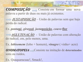 COMPOSIÇÃO Consiste em formar uma nova
palavra a partir de duas ou mais já existentes.
JUSTAPOSIÇÃO – União de palavras sem que haja
perda do radical.
Ex. pontapé, girassol, justaposição, couve-flor
AGLUTINAÇÃO - União de palavras com alteração
do radical, em, pelo menos, uma.
Ex. lobisomem (lobo + homem), vinagre ( vinho+ acre)
ONOMATOPEIA Consiste na imitação de determinados
sons ou ruídos.
Ex. Quaquaracuac!, Smack!,
 
