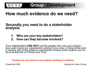 How much evidence do we need? Secondly you need to do a stakeholder analysis Who are your key stakeholders? How can they become involved? Your stakeholders  ARE NOT  just the people who use your project –  they could include any organisations working in your area, or doing similar work or working with similar people or organisations funding similar projects such as the local authority or Primary Care Trust Funders do not want to see projects working in isolation 